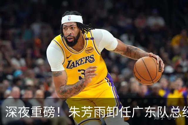 深夜重磅！朱芳雨卸任广东队总经理职务！周鹏重返广东，徐昕即将回归广东