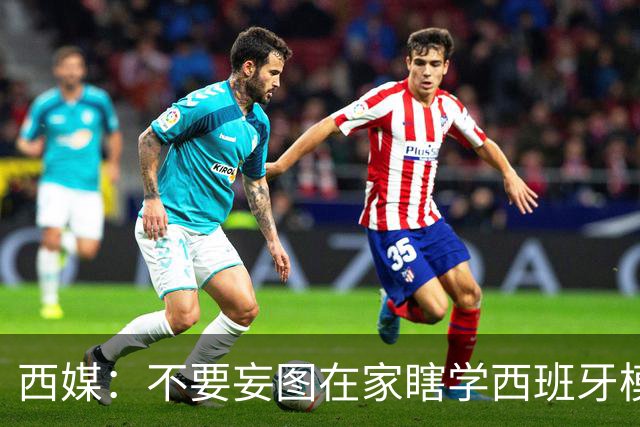 西媒：不要妄图在家瞎学西班牙模式，这和拉玛西亚一样 不可照搬